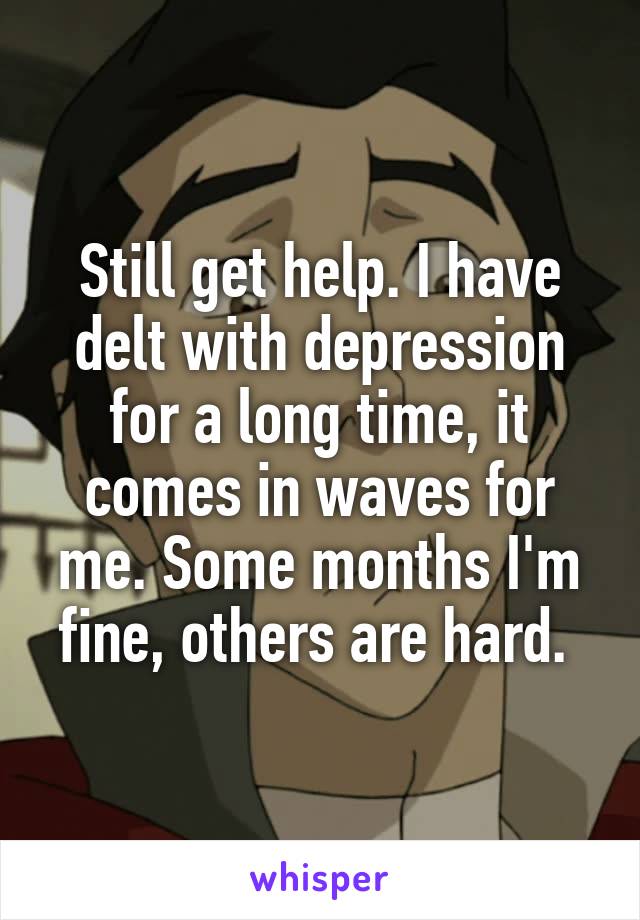 Still get help. I have delt with depression for a long time, it comes in waves for me. Some months I'm fine, others are hard. 