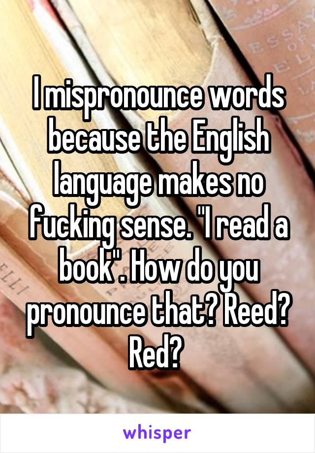 I mispronounce words because the English language makes no fucking sense. "I read a book". How do you pronounce that? Reed? Red? 