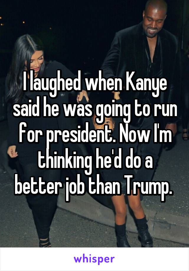 I laughed when Kanye said he was going to run for president. Now I'm thinking he'd do a better job than Trump. 