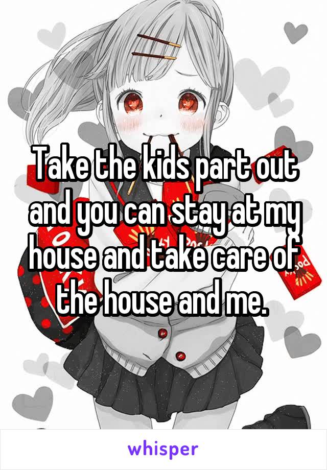 Take the kids part out and you can stay at my house and take care of the house and me. 