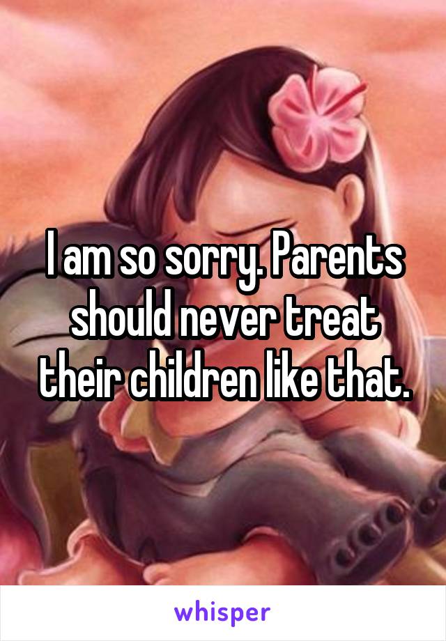 I am so sorry. Parents should never treat their children like that.