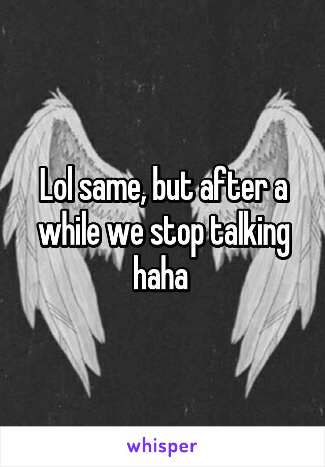 Lol same, but after a while we stop talking haha 