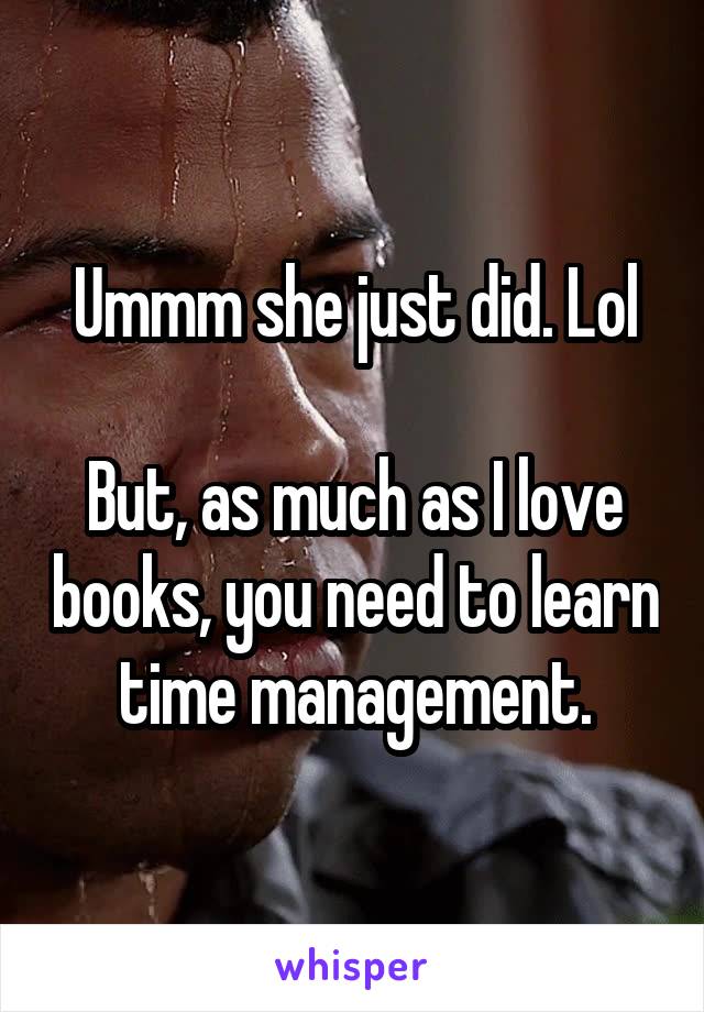 Ummm she just did. Lol

But, as much as I love books, you need to learn time management.