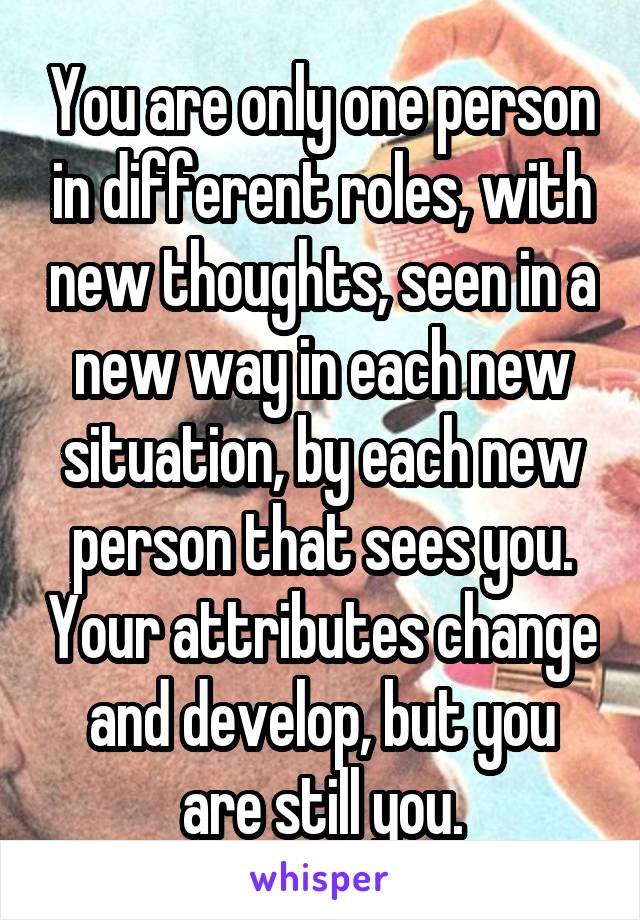 You are only one person in different roles, with new thoughts, seen in a new way in each new situation, by each new person that sees you. Your attributes change and develop, but you are still you.