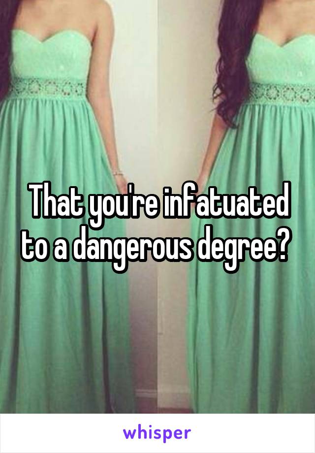 That you're infatuated to a dangerous degree? 