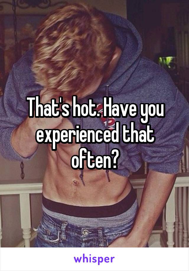 That's hot. Have you experienced that often?