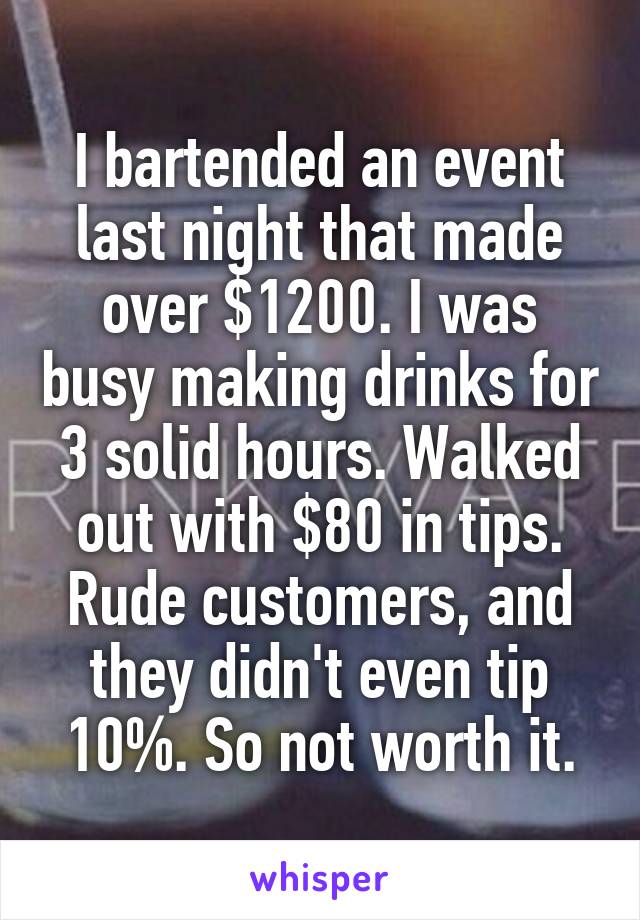 I bartended an event last night that made over $1200. I was busy making drinks for 3 solid hours. Walked out with $80 in tips. Rude customers, and they didn't even tip 10%. So not worth it.