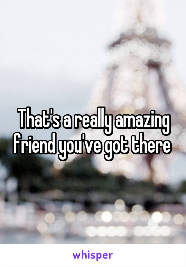 That's a really amazing friend you've got there 