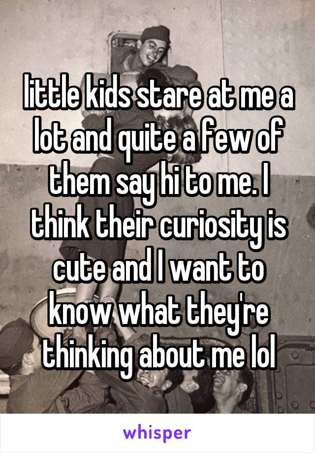 little kids stare at me a lot and quite a few of them say hi to me. I think their curiosity is cute and I want to know what they're thinking about me lol