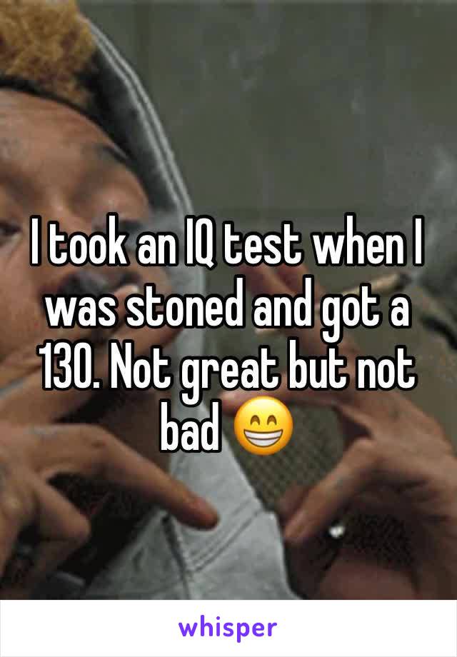 I took an IQ test when I was stoned and got a 130. Not great but not bad 😁