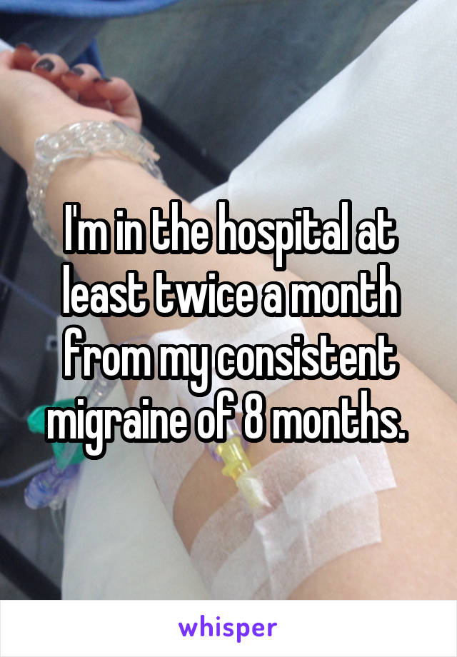 I'm in the hospital at least twice a month from my consistent migraine of 8 months. 