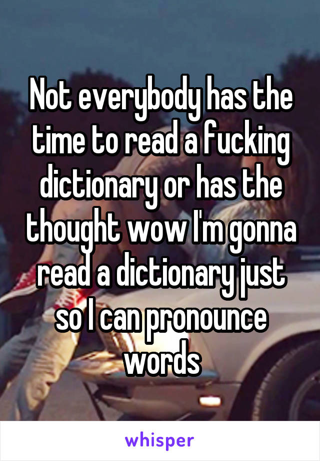 Not everybody has the time to read a fucking dictionary or has the thought wow I'm gonna read a dictionary just so I can pronounce words