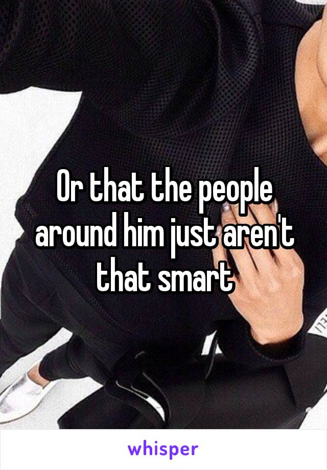 Or that the people around him just aren't that smart