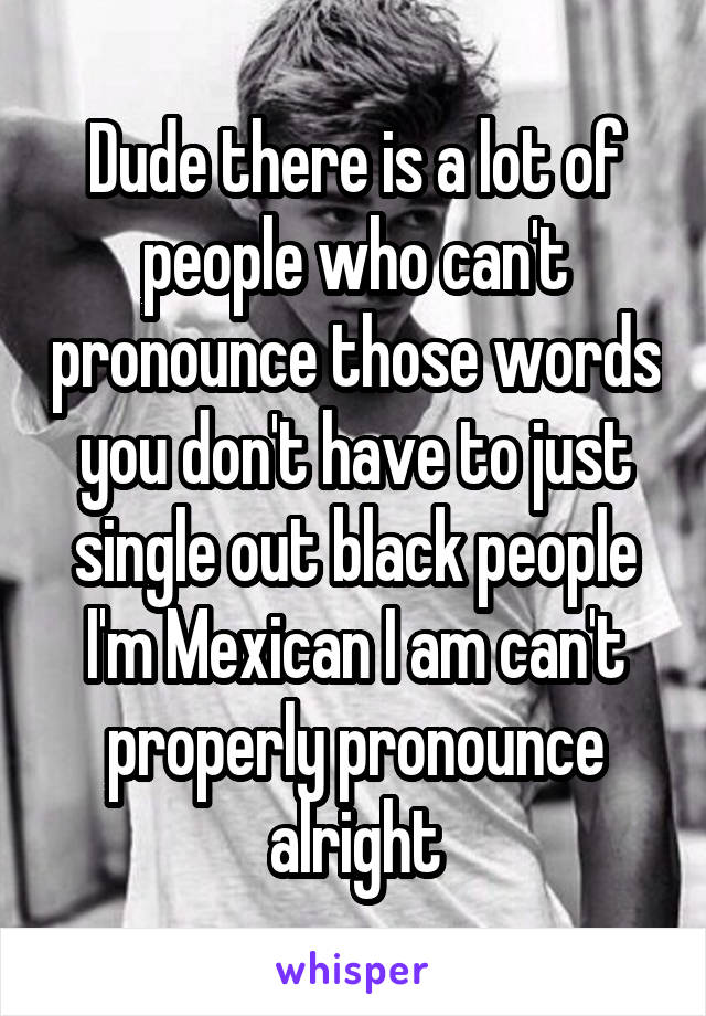 Dude there is a lot of people who can't pronounce those words you don't have to just single out black people I'm Mexican I am can't properly pronounce alright