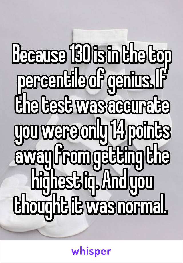 Because 130 is in the top percentile of genius. If the test was accurate you were only 14 points away from getting the highest iq. And you thought it was normal. 