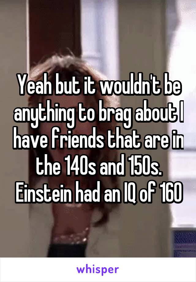 Yeah but it wouldn't be anything to brag about I have friends that are in the 140s and 150s. Einstein had an IQ of 160