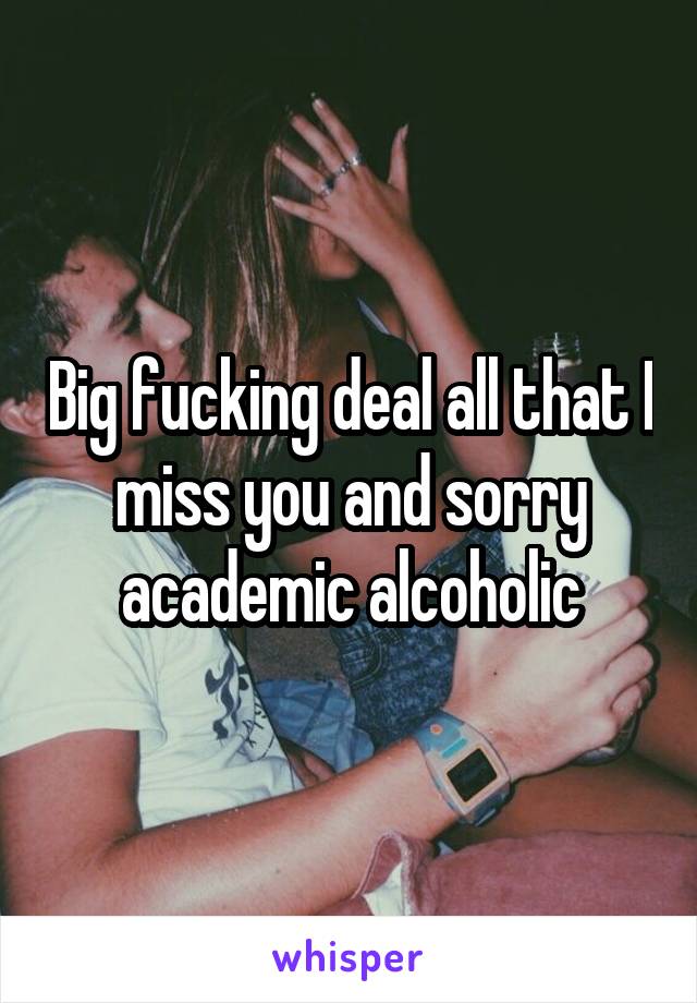 Big fucking deal all that I miss you and sorry academic alcoholic
