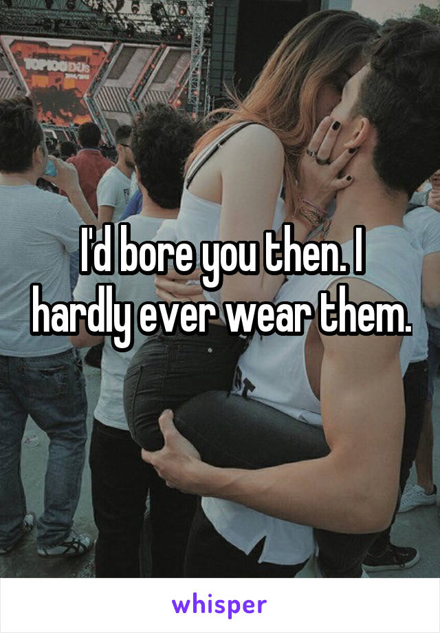 I'd bore you then. I hardly ever wear them. 