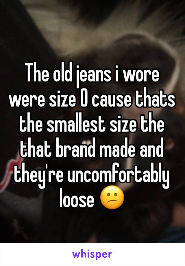 The old jeans i wore were size 0 cause thats the smallest size the that brand made and they're uncomfortably loose 😕