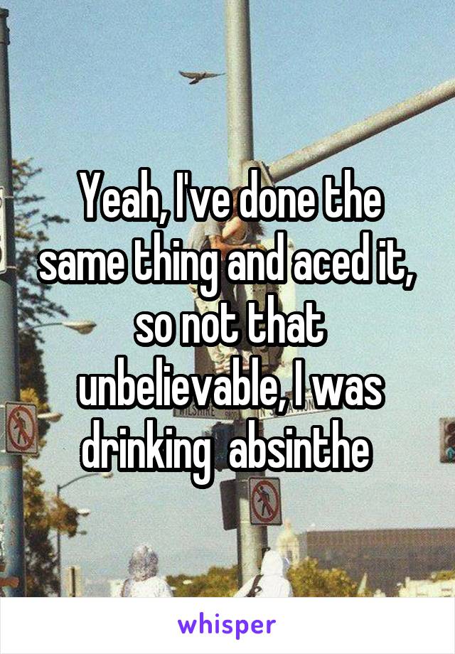 Yeah, I've done the same thing and aced it,  so not that unbelievable, I was
drinking  absinthe 