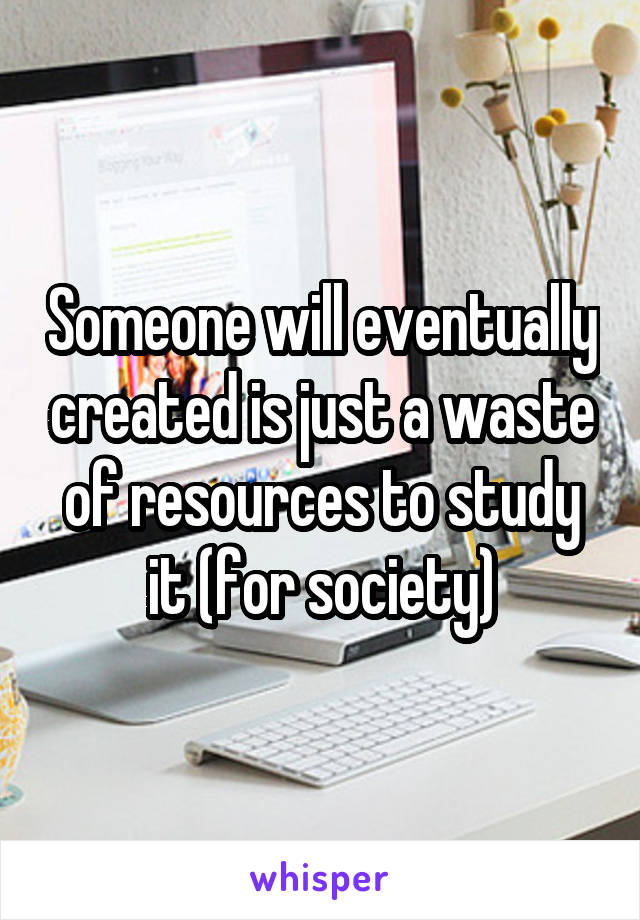 Someone will eventually created is just a waste of resources to study it (for society)