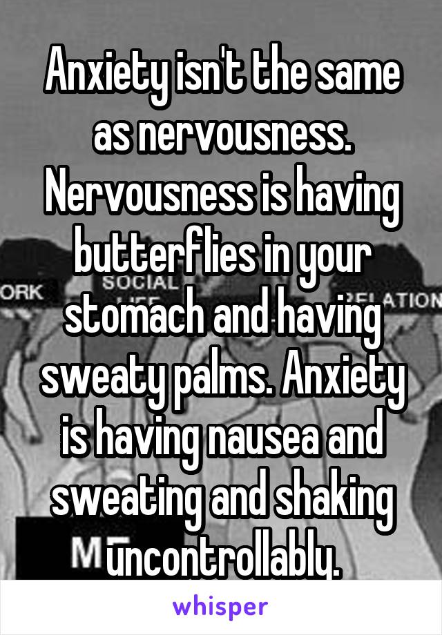 Anxiety isn't the same as nervousness. Nervousness is having butterflies in your stomach and having sweaty palms. Anxiety is having nausea and sweating and shaking uncontrollably.