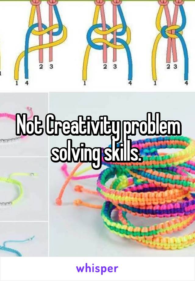 Not Creativity problem solving skills. 