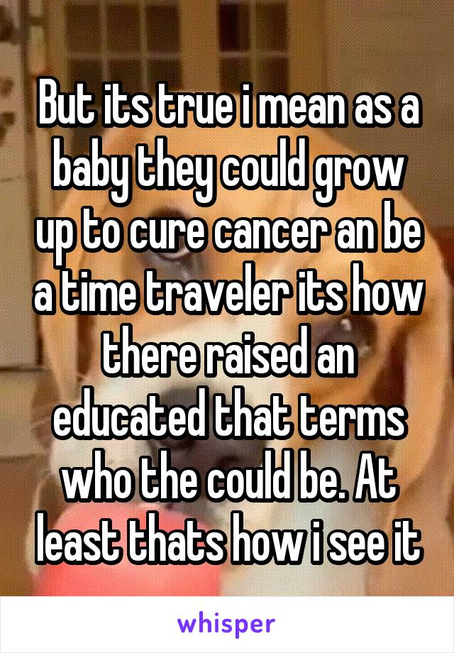 But its true i mean as a baby they could grow up to cure cancer an be a time traveler its how there raised an educated that terms who the could be. At least thats how i see it