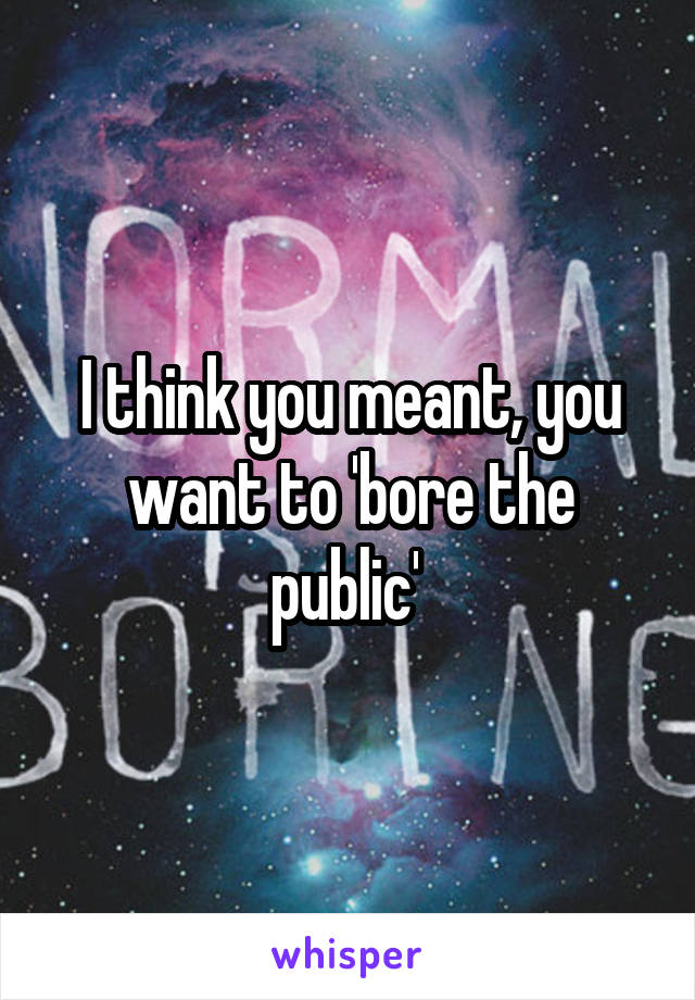 I think you meant, you want to 'bore the public' 