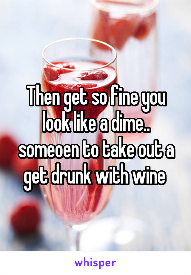 Then get so fine you look like a dime.. someoen to take out a get drunk with wine 