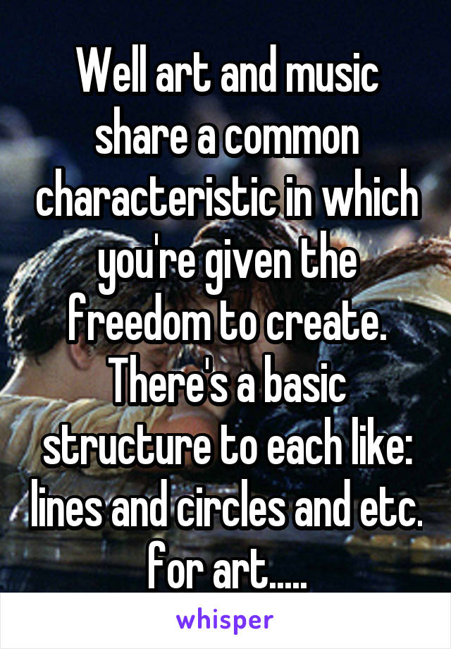 Well art and music share a common characteristic in which you're given the freedom to create. There's a basic structure to each like: lines and circles and etc. for art.....