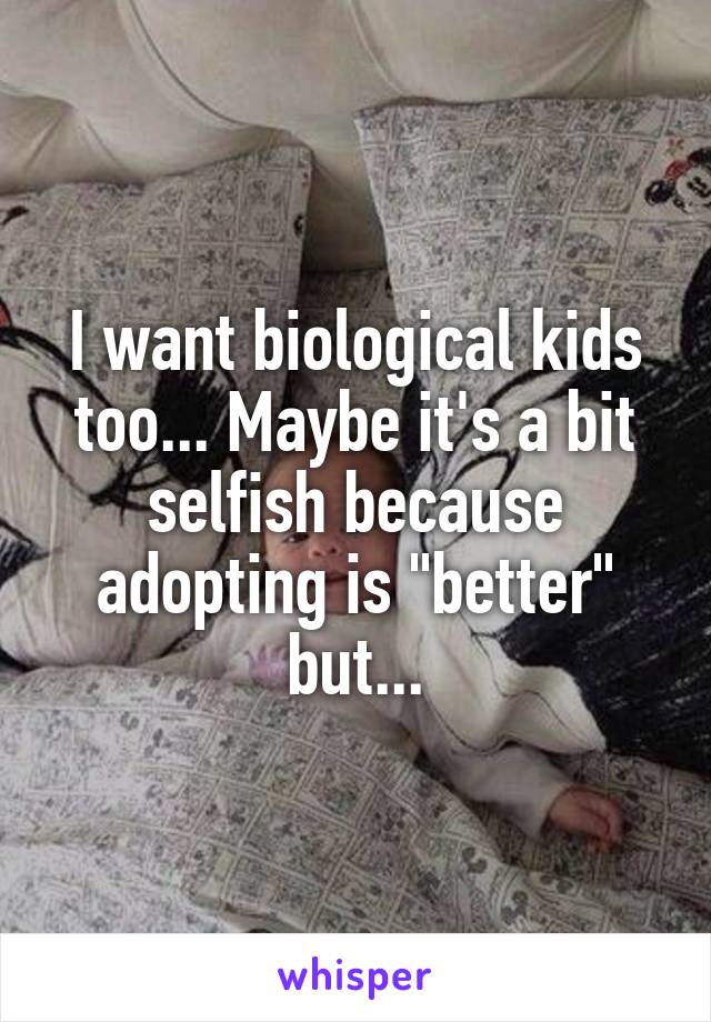 I want biological kids too... Maybe it's a bit selfish because adopting is "better" but...