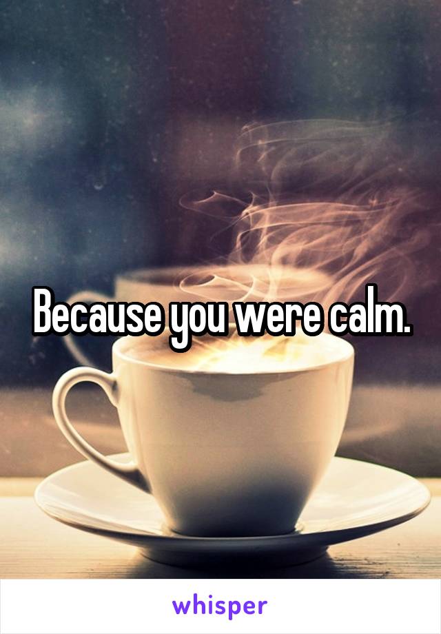 Because you were calm.