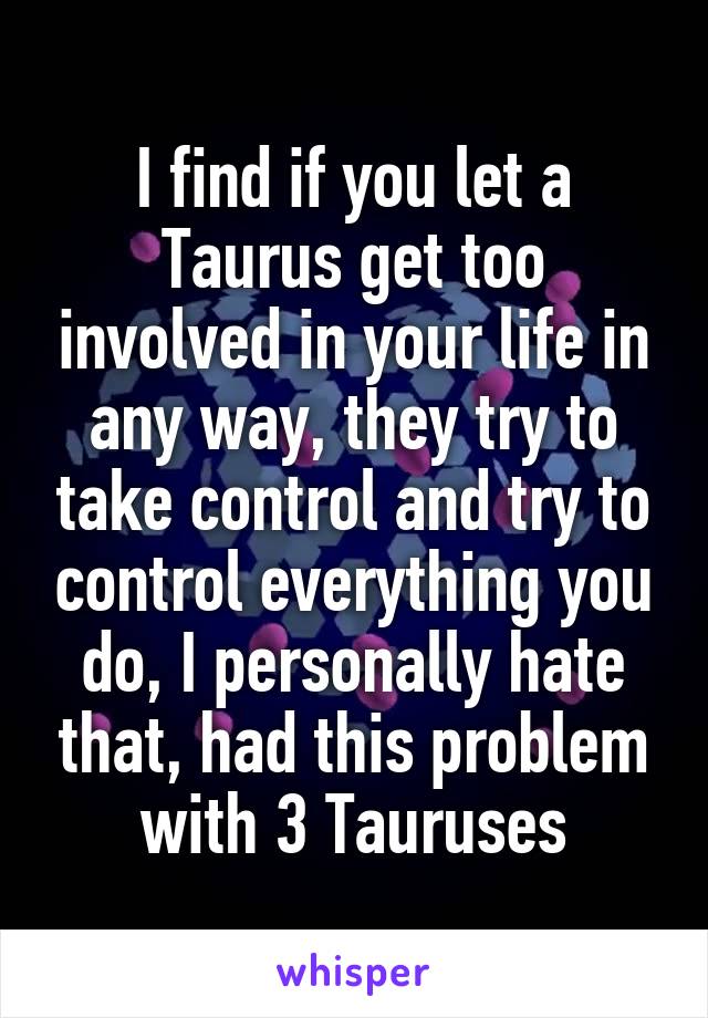 I find if you let a Taurus get too involved in your life in any way, they try to take control and try to control everything you do, I personally hate that, had this problem with 3 Tauruses