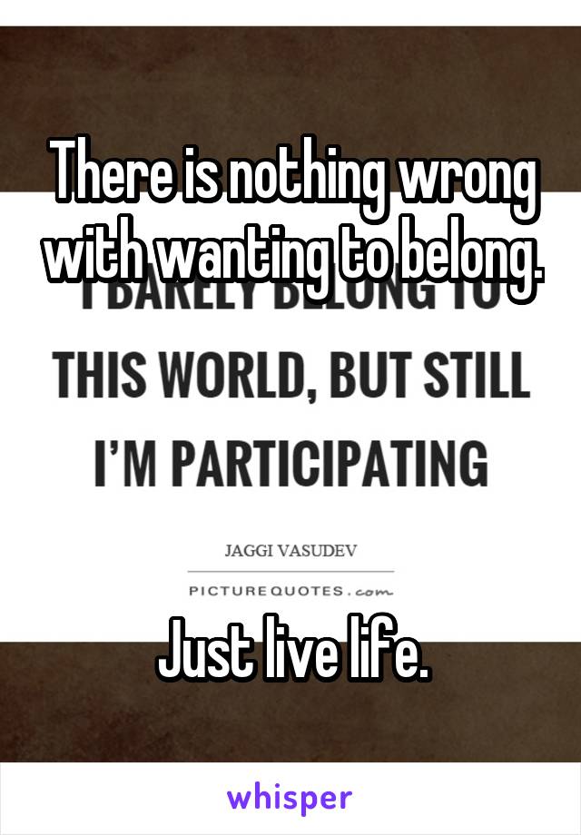 There is nothing wrong with wanting to belong.




Just live life.