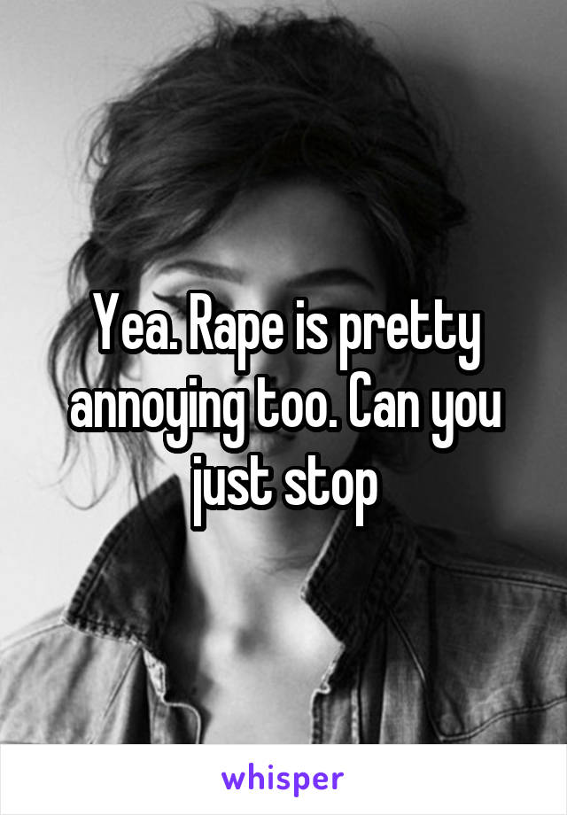 Yea. Rape is pretty annoying too. Can you just stop