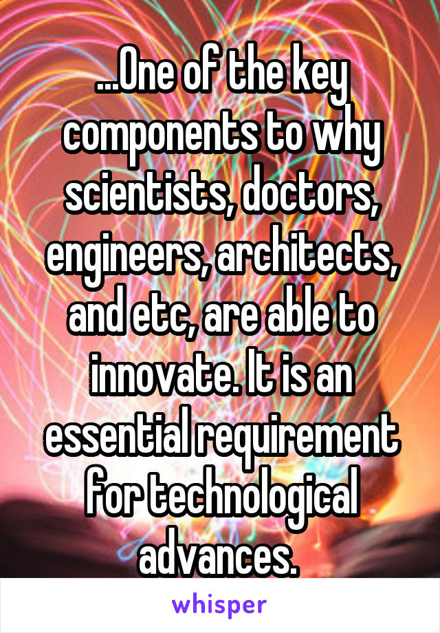 ...One of the key components to why scientists, doctors, engineers, architects, and etc, are able to innovate. It is an essential requirement for technological advances. 