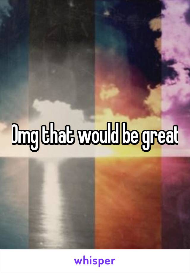 Omg that would be great