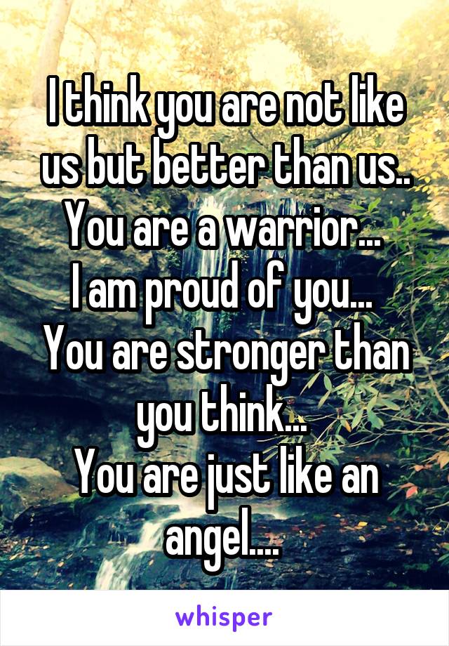 I think you are not like us but better than us..
You are a warrior... 
I am proud of you... 
You are stronger than you think... 
You are just like an angel.... 