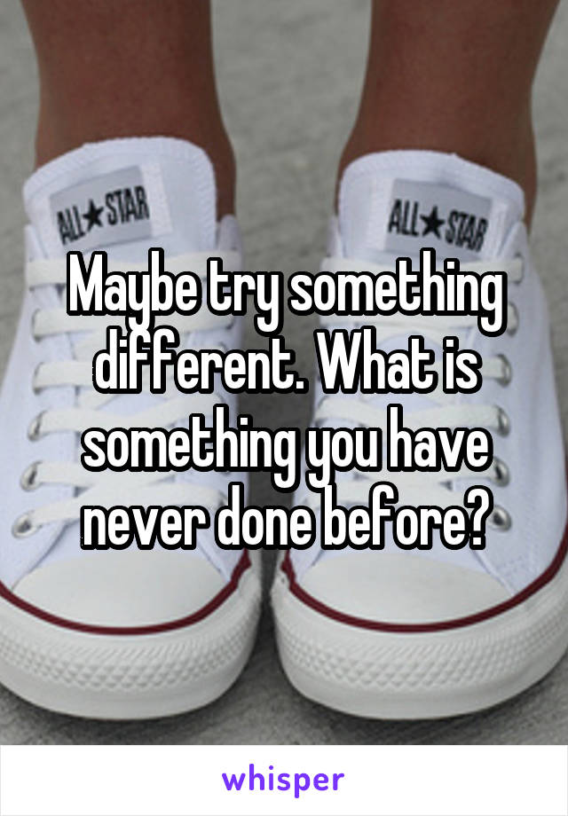 Maybe try something different. What is something you have never done before?
