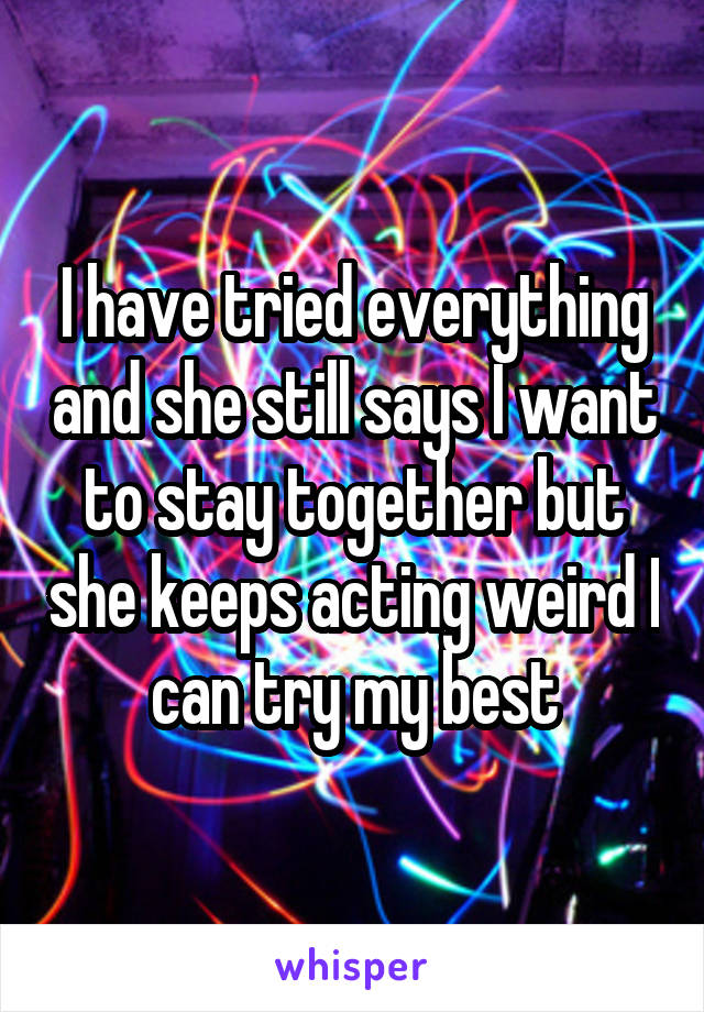 I have tried everything and she still says I want to stay together but she keeps acting weird I can try my best