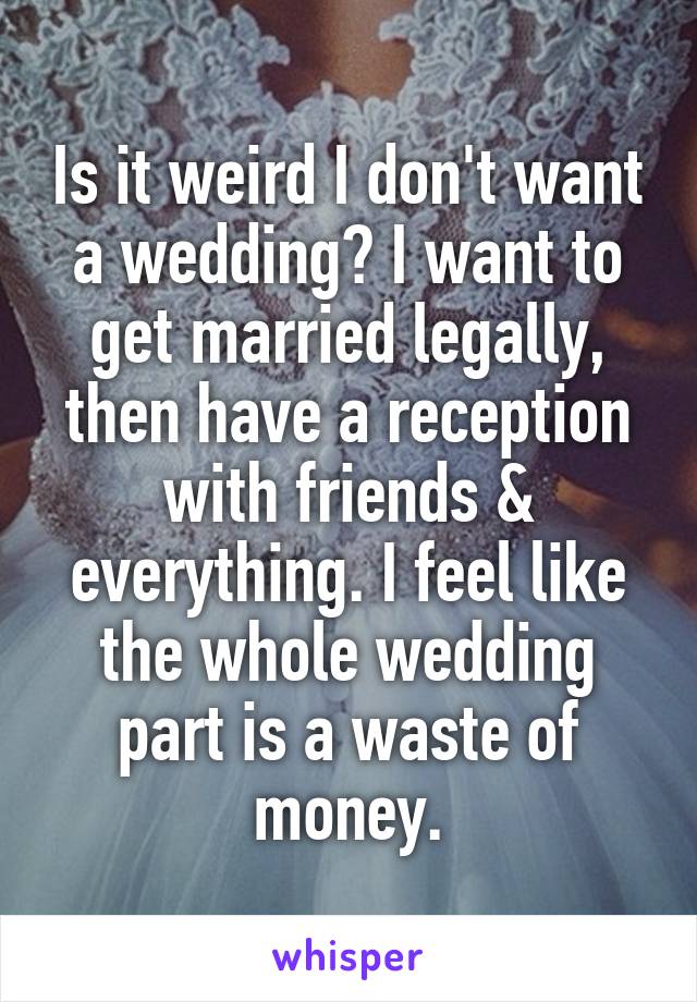Is it weird I don't want a wedding? I want to get married legally, then have a reception with friends & everything. I feel like the whole wedding part is a waste of money.