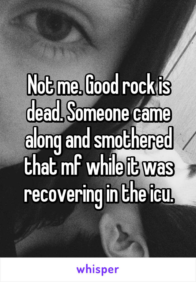 Not me. Good rock is dead. Someone came along and smothered that mf while it was recovering in the icu.