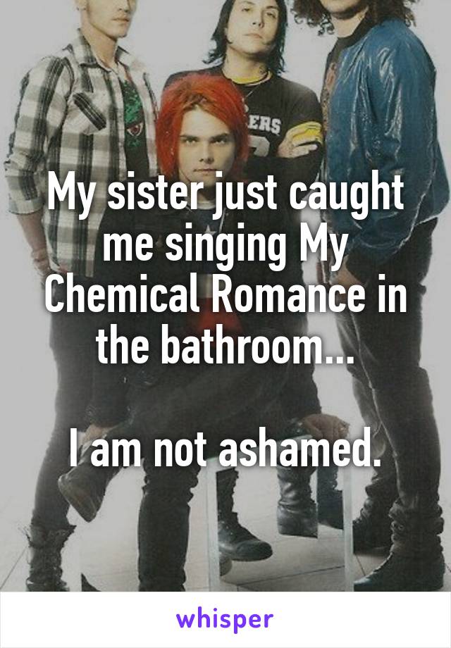 My sister just caught me singing My Chemical Romance in the bathroom...

I am not ashamed.