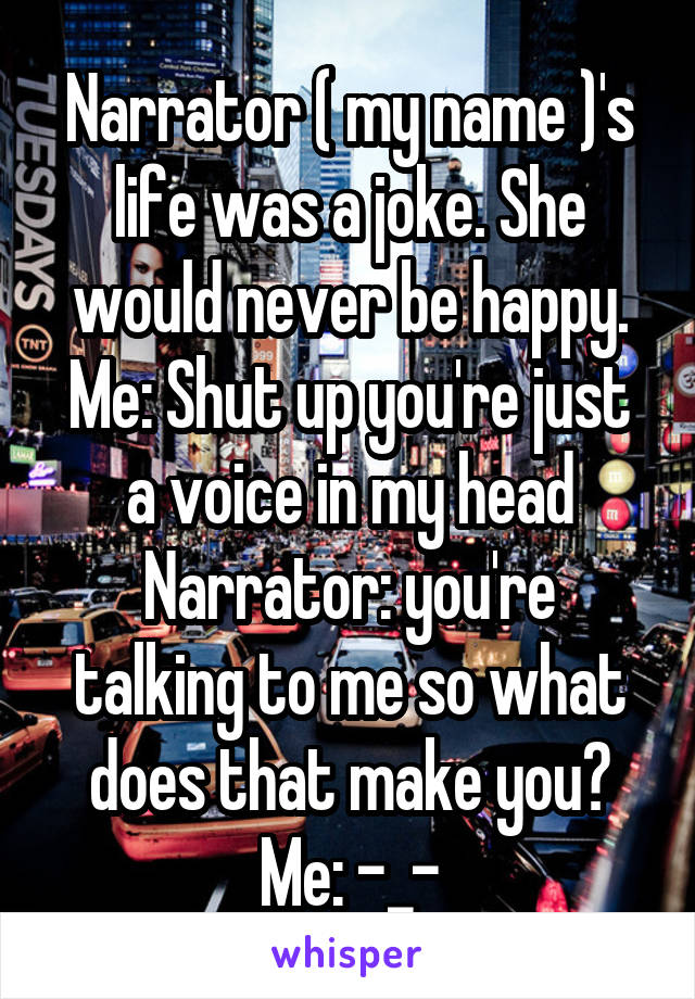 Narrator ( my name )'s life was a joke. She would never be happy.
Me: Shut up you're just a voice in my head
Narrator: you're talking to me so what does that make you?
Me: -_-