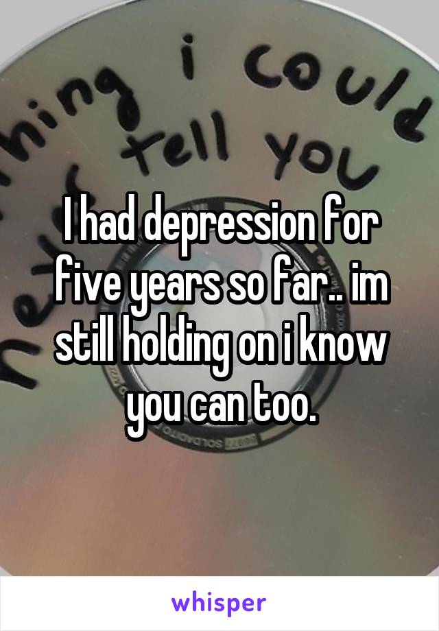 I had depression for five years so far.. im still holding on i know you can too.