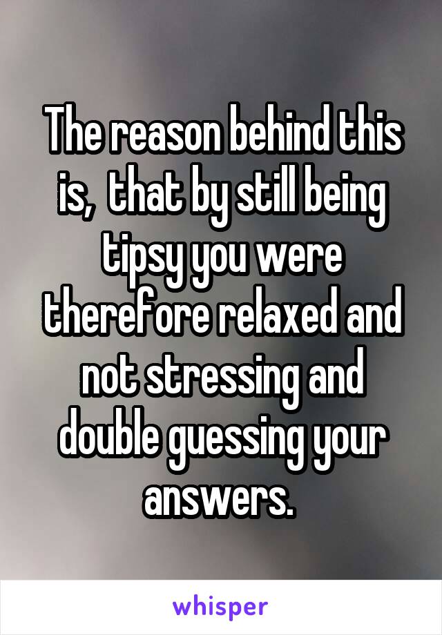 The reason behind this is,  that by still being tipsy you were therefore relaxed and not stressing and double guessing your answers. 