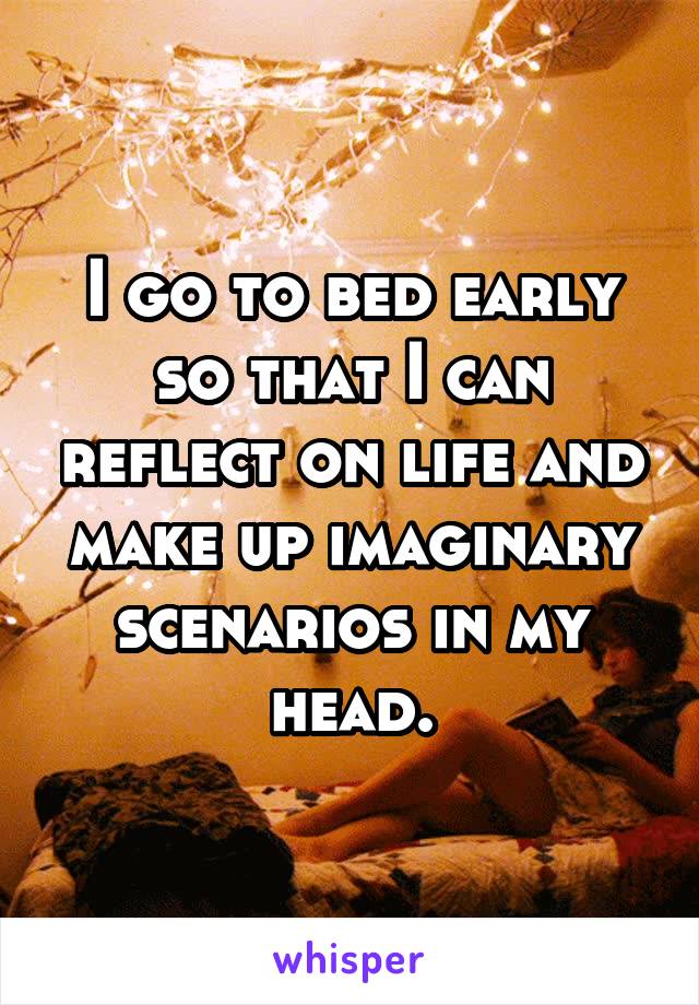 I go to bed early so that I can reflect on life and make up imaginary scenarios in my head.