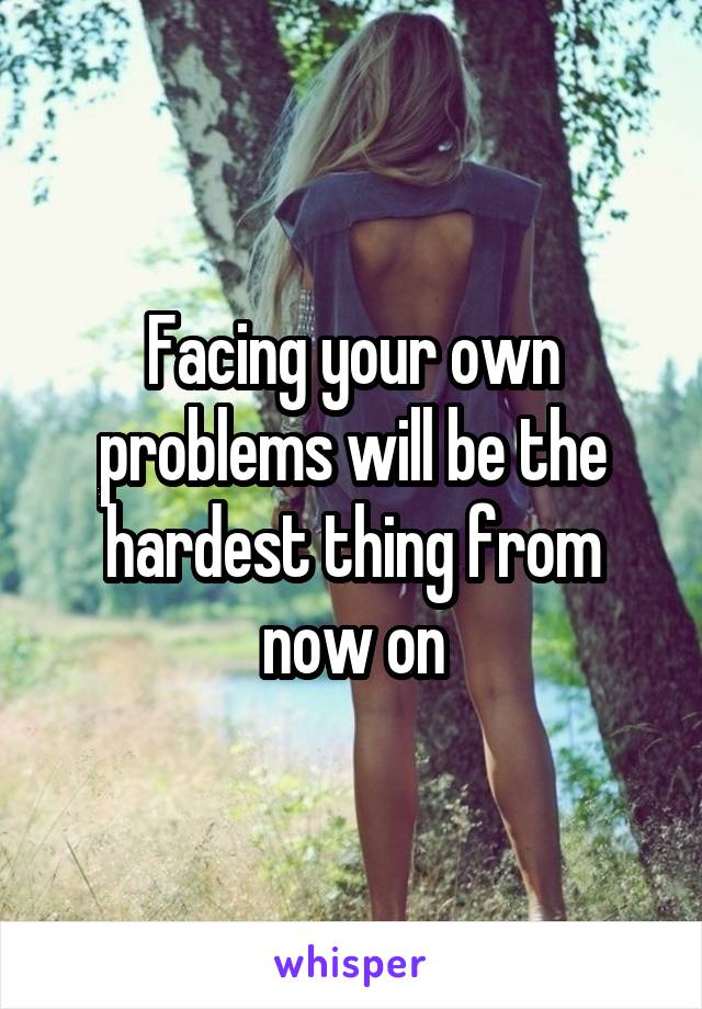 Facing your own problems will be the hardest thing from now on