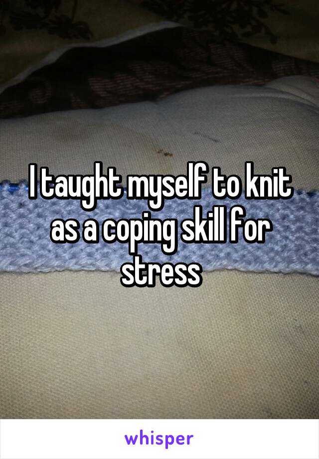 I taught myself to knit as a coping skill for stress